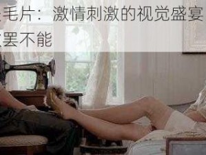 欧美毛片：激情刺激的视觉盛宴，让你欲罢不能