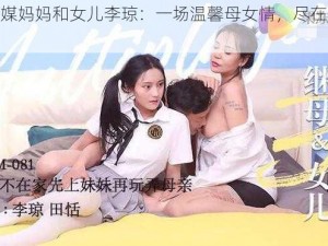 果冻传媒妈妈和女儿李琼：一场温馨母女情，尽在果冻传媒中