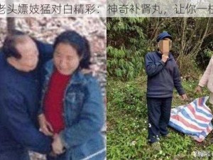 东北老头嫖妓猛对白精彩：神奇补肾丸，让你一柱擎天