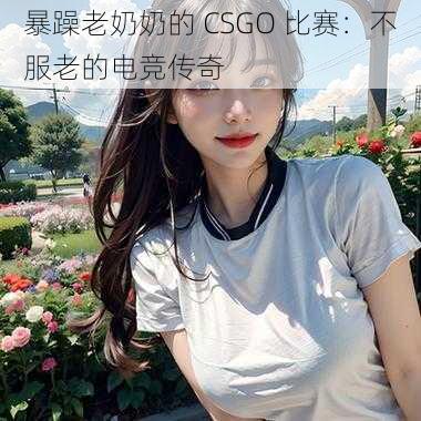 暴躁老奶奶的 CSGO 比赛：不服老的电竞传奇