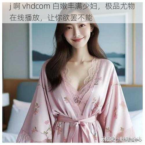 j 啊 vhdcom 白嫩丰满少妇，极品尤物在线播放，让你欲罢不能