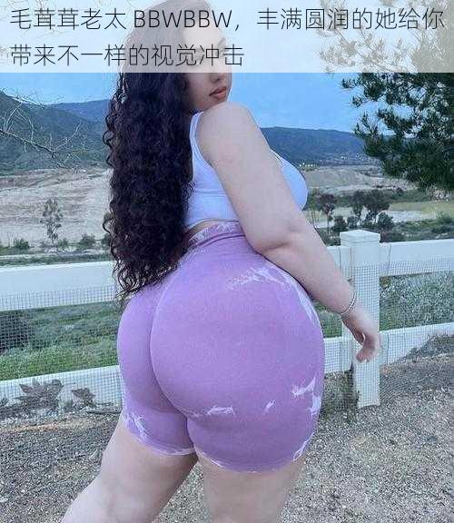 毛茸茸老太 BBWBBW，丰满圆润的她给你带来不一样的视觉冲击