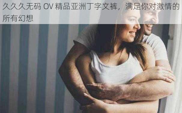 久久久无码 OV 精品亚洲丁字文裤，满足你对激情的所有幻想